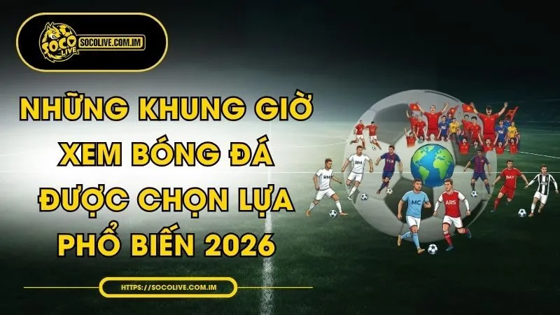 Những Khung Giờ Xem Bóng Đá Được Chọn Lựa Phổ Biến 2026